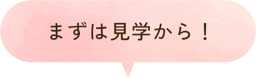 まずは見学から!
